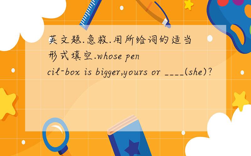 英文题.急救.用所给词的适当形式填空.whose pencil-box is bigger,yours or ____(she)?