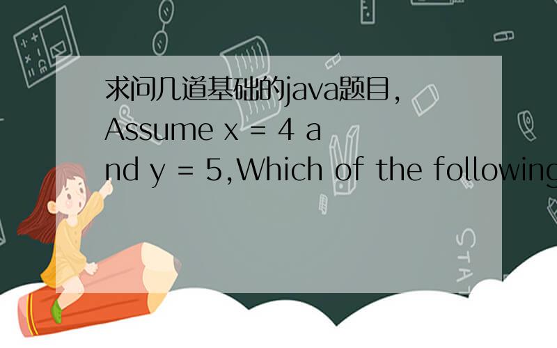 求问几道基础的java题目,Assume x = 4 and y = 5,Which of the following is true?A.x < 5 && y < 5B.x < 5 || y < 5C.x > 5 && y > 5D.x > 5 || y > 5 ————————————————————Assume x = 4,Which of the following is