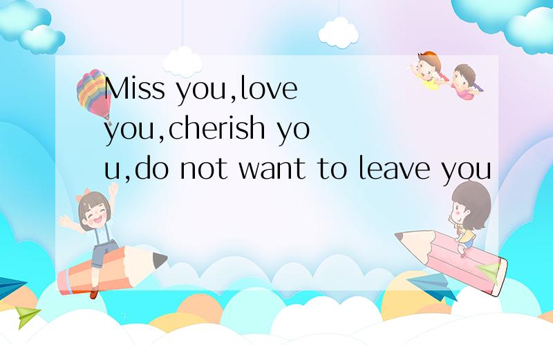 Miss you,love you,cherish you,do not want to leave you