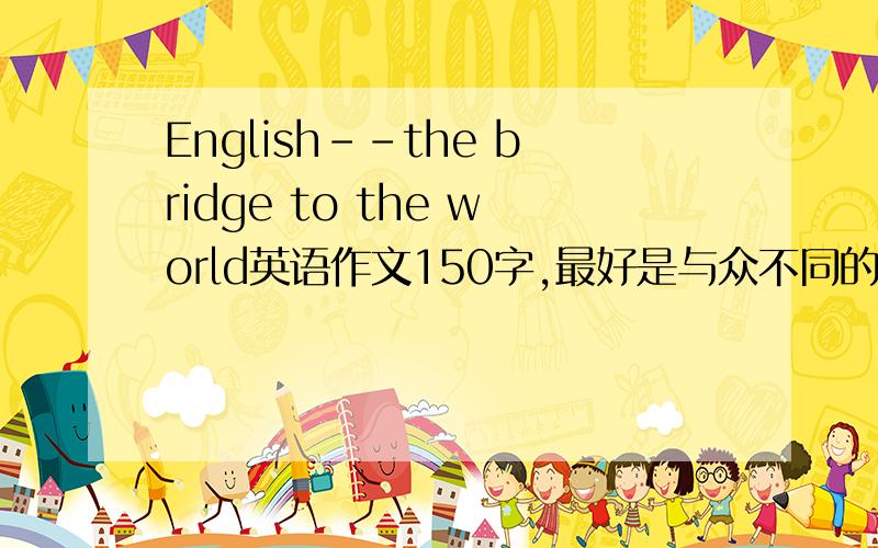 English--the bridge to the world英语作文150字,最好是与众不同的,别转载别的.谢,有加分的越快越好.急用!