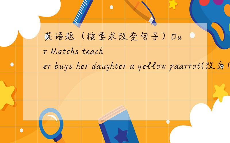 英语题（按要求改变句子）Our Matchs teacher buys her daughter a yellow paarrot(改为同义句)