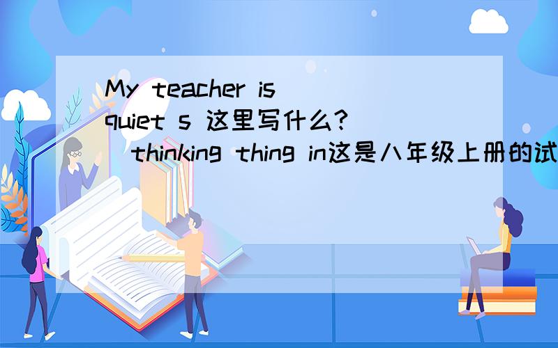 My teacher is quiet s 这里写什么?（thinking thing in这是八年级上册的试题