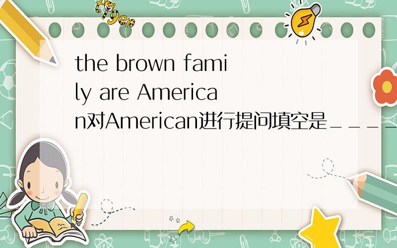 the brown family are American对American进行提问填空是_______are the Brown family _________?
