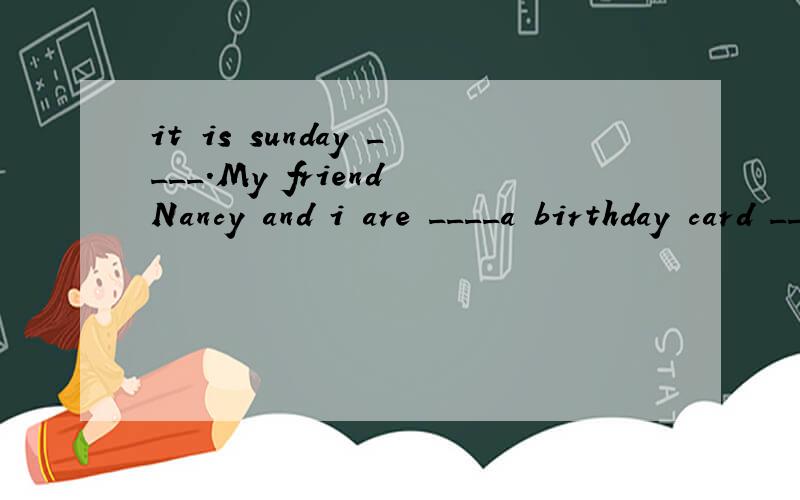 it is sunday ____.My friend Nancy and i are ____a birthday card ____Miss Ding.Let us____you how to do it.First,____a nice birthday ____on some ____,and then____'Happy Birthday to you!'on it.____forget to write'Dear Miss Ding'.
