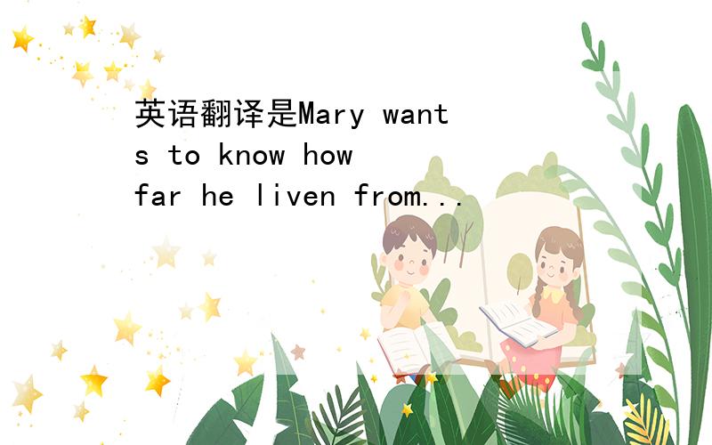 英语翻译是Mary wants to know how far he liven from...