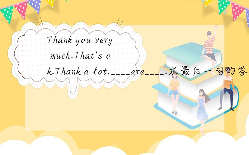 Thank you very much.That's ok.Thank a lot.____are____.求最后一句的答案.