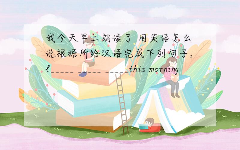 我今天早上朗读了 用英语怎么说根据所给汉语完成下列句子：l_____ _____ _____this morning