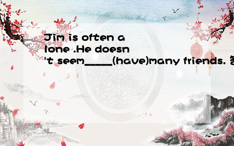 Jim is often alone .He doesn't seem_____(have)many friends. 答案:to have 为什么这么填?谢谢