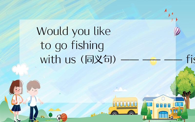 Would you like to go fishing with us（同义句）—— —— —— fishing wish us