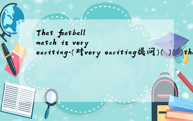 That football match is very exciting.（对very exciting提问）（ ）（ ）that football match?