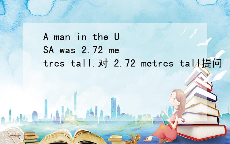 A man in the USA was 2.72 metres tall.对 2.72 metres tall提问____ _____ _____ a man in the USA