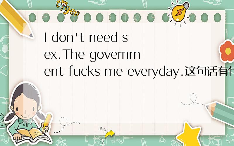 I don't need sex.The government fucks me everyday.这句话有什么内涵?