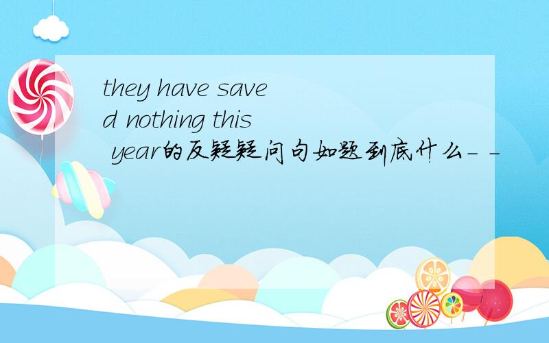 they have saved nothing this year的反疑疑问句如题到底什么- -