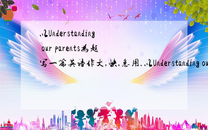以Understanding our parents为题写一篇英语作文,快,急用.以Understanding our parents为题写一篇英语作文,我永生难忘!