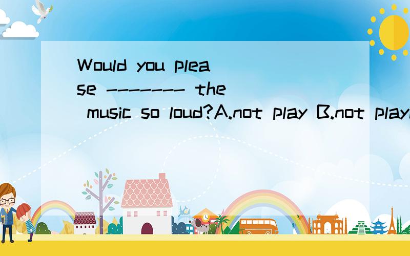 Would you please ------- the music so loud?A.not play B.not playing C.not to play