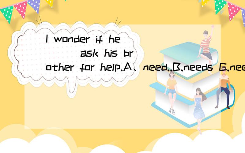 I wonder if he （ ）ask his brother for help.A、need..B.needs C.need toD.ought应该选那个?请说明一下理由,