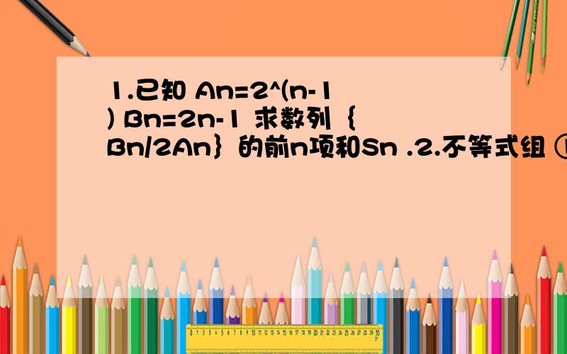 1.已知 An=2^(n-1) Bn=2n-1 求数列｛Bn/2An｝的前n项和Sn .2.不等式组 ①5＜P≤8②（p-x）²＋（x²）²≥6已知x∈[2,3] ,求P的最小值.