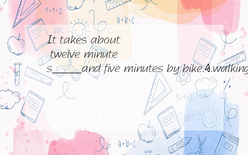 It takes about twelve minutes_____and five minutes by bike.A.walking B.walk C.to walk D.by walking