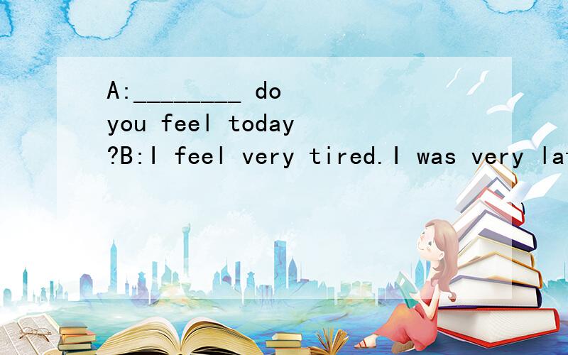 A:________ do you feel today?B:I feel very tired.I was very late last night.A.How B.What C.Why