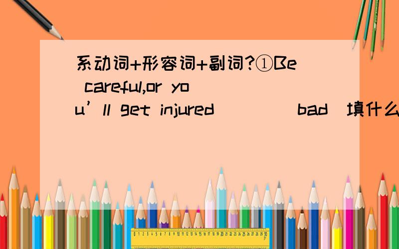 系动词+形容词+副词?①Be careful,or you’ll get injured ___（bad）填什么 injured是什么词性 bad呢?