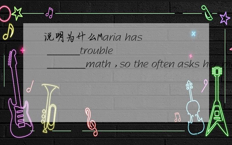 说明为什么Maria has ______trouble _______math ,so the often asks her math teacher for help A ,not ,to understand B,no ,with C,many ,understanding D,much ,understanding