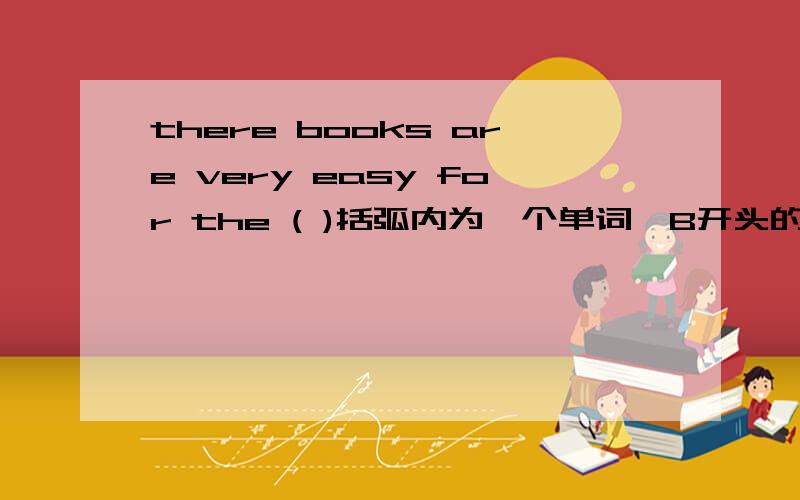 there books are very easy for the ( )括弧内为一个单词,B开头的.