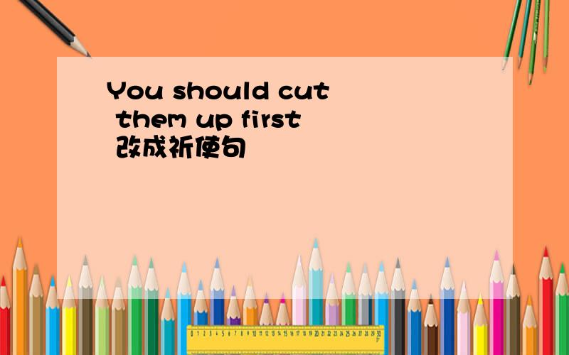 You should cut them up first 改成祈使句