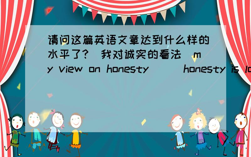 请问这篇英语文章达到什么样的水平了?　我对诚实的看法(my view on honesty)　　honesty is long-lasting virtue of people all over the world.likewise,it is also one of the deeply-held values of the chinese people.some people beli