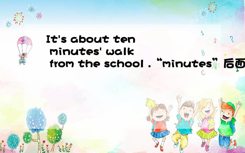 It's about ten minutes' walk from the school .“minutes”后面为什么要加一撇It's about ten minutes' walk from the school .这句话中“minutes”后面为什么要加上一撇?是因为“minutes”结尾的是s,那“十分钟的”后