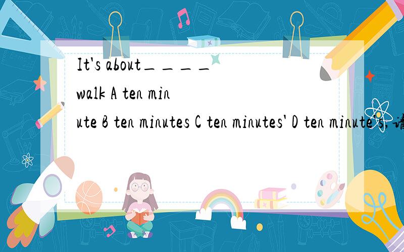 It's about____walk A ten minute B ten minutes C ten minutes' D ten minute's,请说明原因