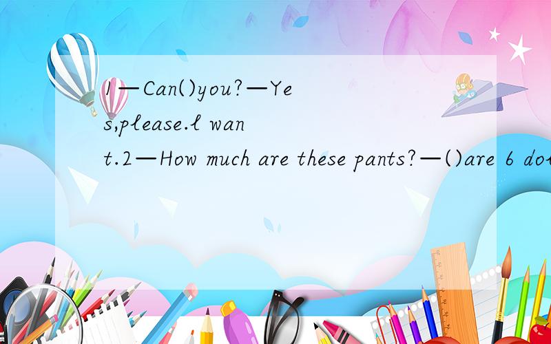 1—Can()you?—Yes,please.l want.2—How much are these pants?—()are 6 dollars