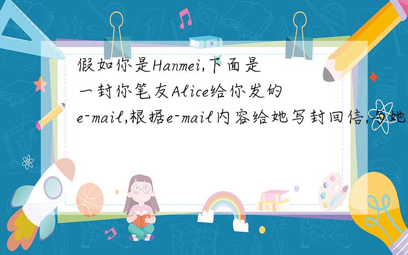 假如你是Hanmei,下面是一封你笔友Alice给你发的e-mail,根据e-mail内容给她写封回信,与她交流看法Dear Hanmei; I’m afraid I have got a big problem recently.My mother talk too much to me.She always tells me “Be careful whil