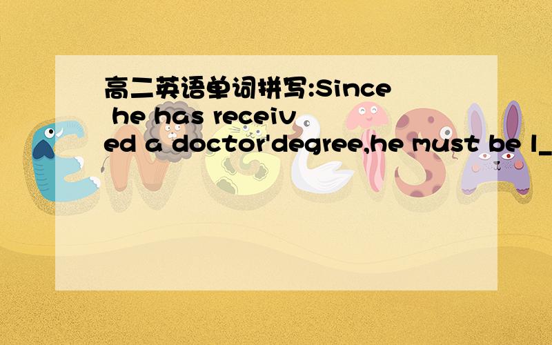 高二英语单词拼写:Since he has received a doctor'degree,he must be l__.