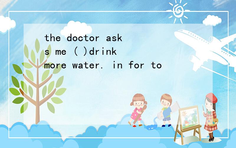 the doctor asks me ( )drink more water. in for to
