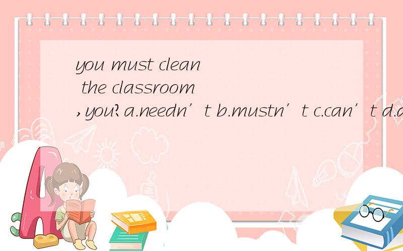 you must clean the classroom,you?a.needn’t b.mustn’t c.can’t d.don’
