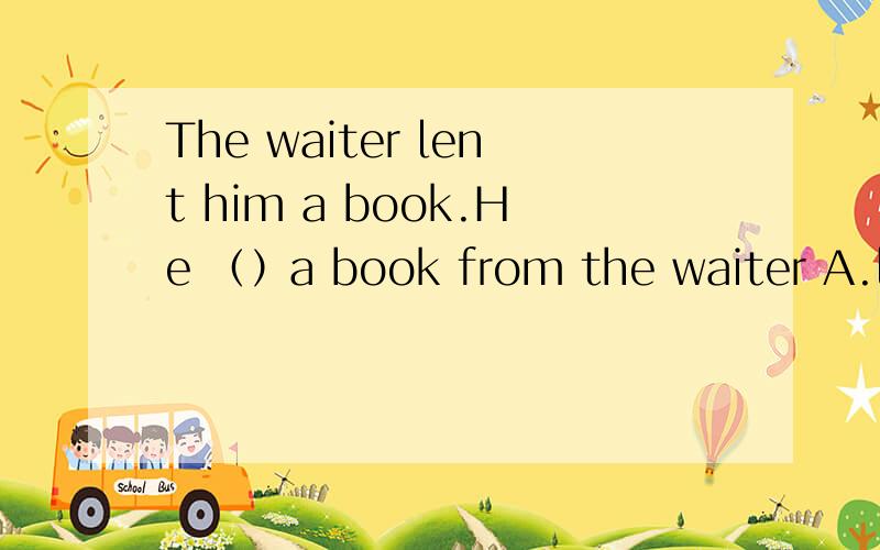 The waiter lent him a book.He （）a book from the waiter A.lent B.borrowed C.took D.stole