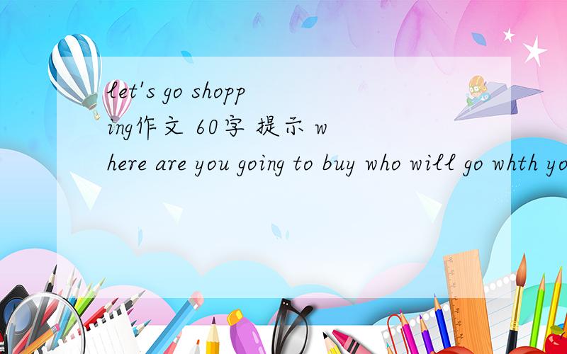 let's go shopping作文 60字 提示 where are you going to buy who will go whth you what willlet's go shopping作文 60字 提示 where are you going to buy who will go whth you?what will you need to buy?