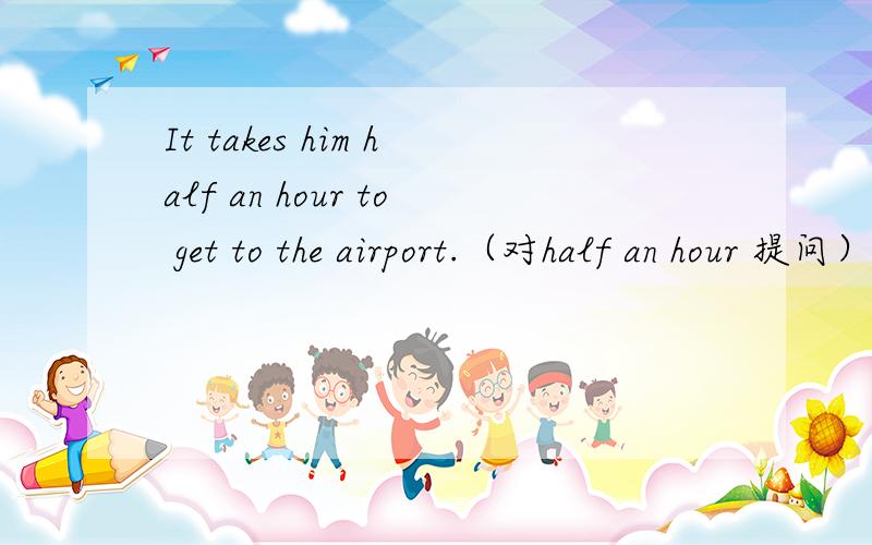 It takes him half an hour to get to the airport.（对half an hour 提问）