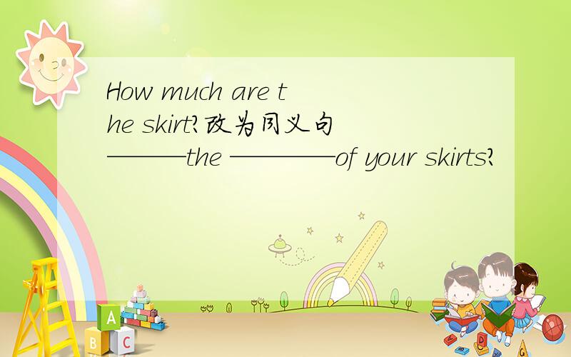 How much are the skirt?改为同义句———the ————of your skirts?