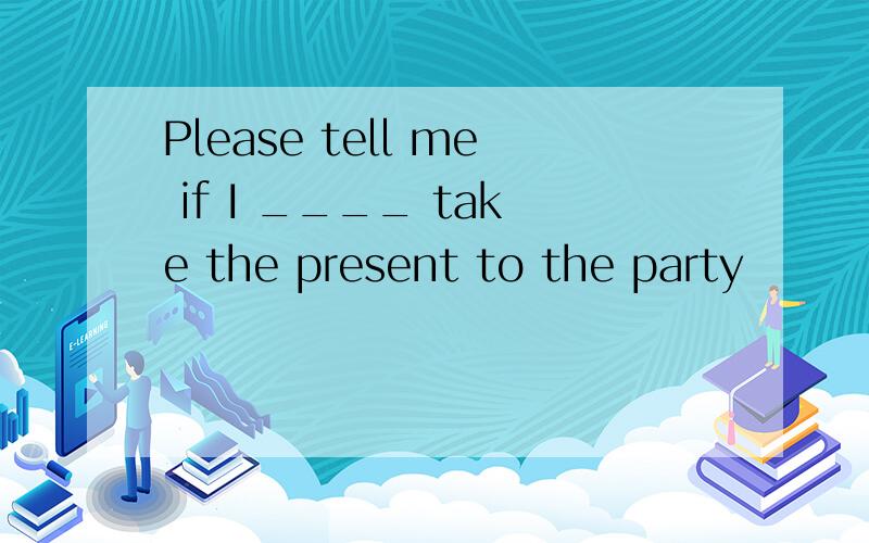Please tell me if I ____ take the present to the party