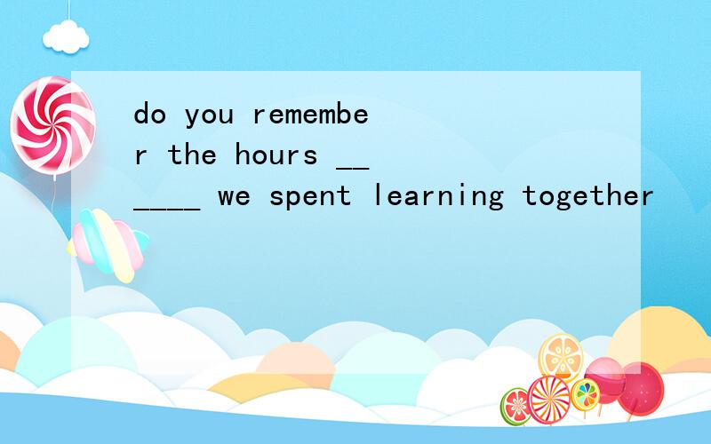 do you remember the hours ______ we spent learning together