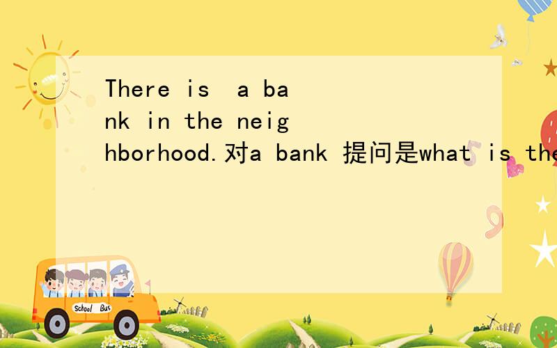 There is  a bank in the neighborhood.对a bank 提问是what is there in the neighborhood? 还是what is in the neighborhood? 为什么