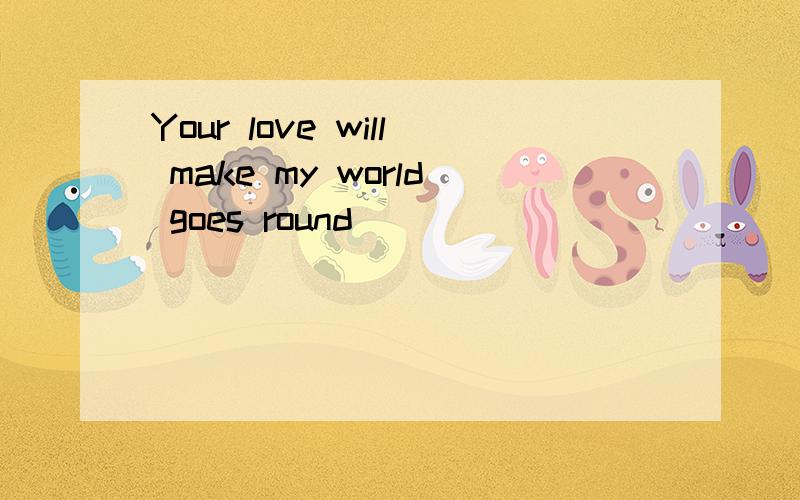 Your love will make my world goes round