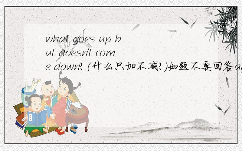 what goes up but doesn't come down?（什么只加不减?）如题不要回答age 年龄 what goes up but doesn't come down不翻译成（什么只加不减？）也行