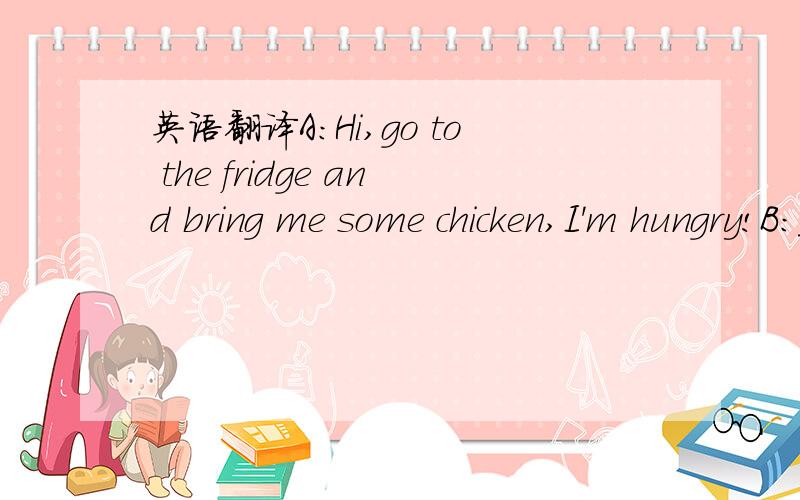 英语翻译A:Hi,go to the fridge and bring me some chicken,I'm hungry!B:_________________.A:I love chicken.B:_________________.Chicken is cheap and good.A:_________________chicken is very cheap.Every time I buy a lot.B:Yes.But there is one problem.A