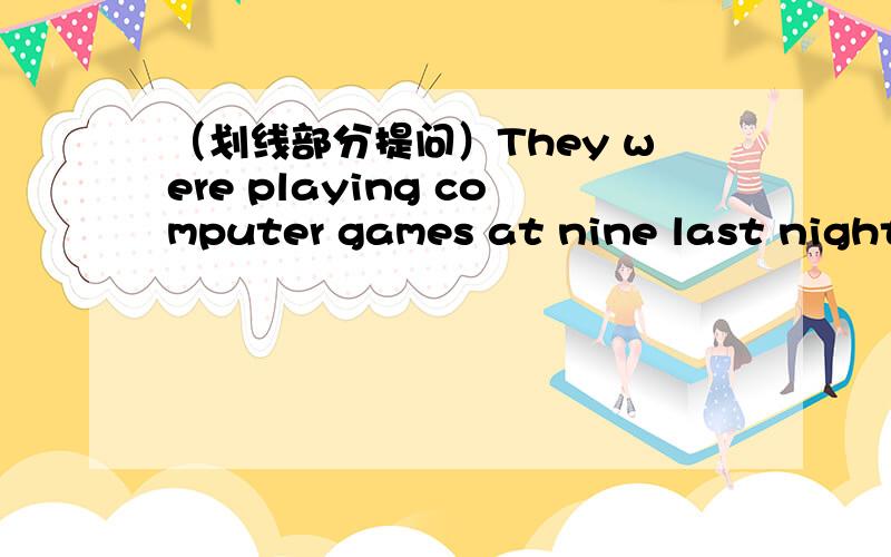 （划线部分提问）They were playing computer games at nine last night__ __they __ at nine last night.（playing computer games是画线）