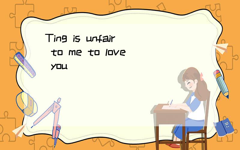 Ting is unfair to me to love you
