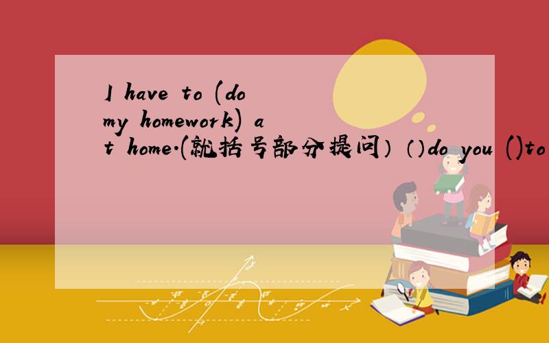 I have to (do my homework) at home.(就括号部分提问） （）do you ()to do at home?