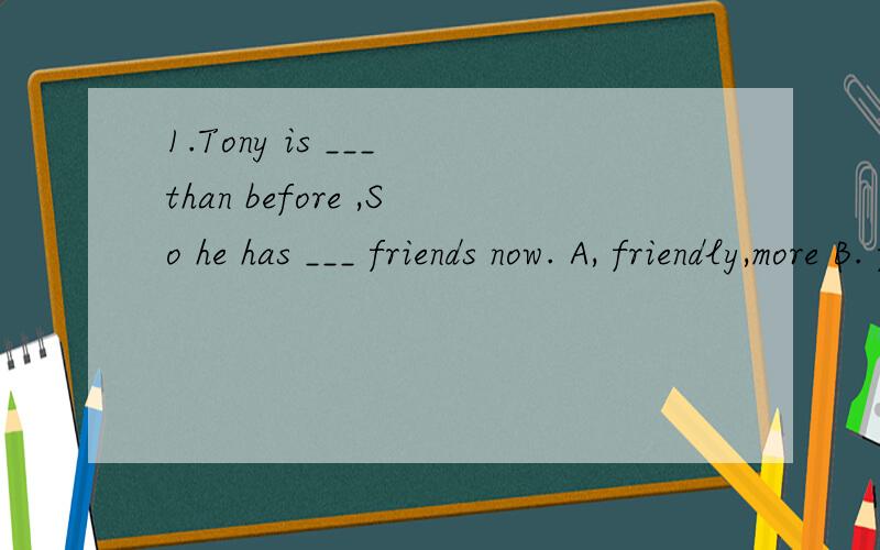 1.Tony is ___ than before ,So he has ___ friends now. A, friendly,more B. friendly ,fewer C.friend1.Tony is ___ than before ,So he has ___ friends now.A, friendly,more B. friendly ,fewer C.friendlier,more D.friendlier fewer.2. The two girls are great