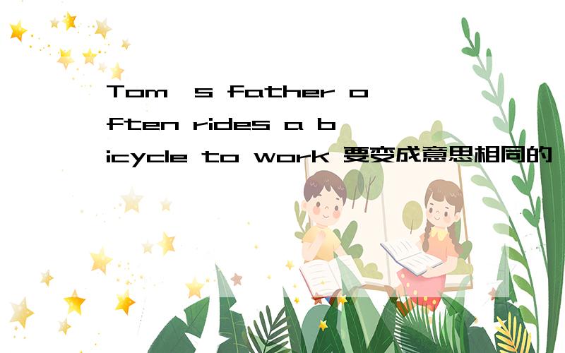 Tom's father often rides a bicycle to work 要变成意思相同的一句英语